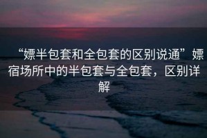 “嫖半包套和全包套的區別說(shuō)通”嫖宿場(chǎng)所中的半包套與全包套，區別詳解