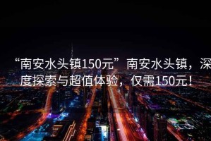 “南安水頭鎮150元”南安水頭鎮，深度探索與超值體驗，僅需150元！