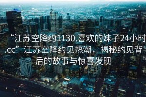 “江蘇空降約1130.喜歡的妹子24小時(shí).cc”江蘇空降約見(jiàn)熱潮，揭秘約見(jiàn)背后的故事與驚喜發(fā)現