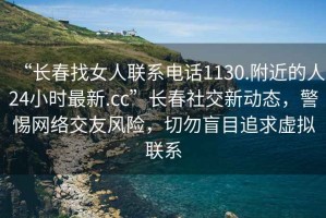 “長(cháng)春找女人聯(lián)系電話(huà)1130.附近的人24小時(shí)最新.cc”長(cháng)春社交新動(dòng)態(tài)，警惕網(wǎng)絡(luò )交友風(fēng)險，切勿盲目追求虛擬聯(lián)系