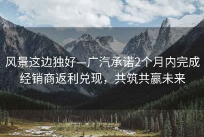 風(fēng)景這邊獨好—廣汽承諾2個(gè)月內完成經(jīng)銷(xiāo)商返利兌現，共筑共贏(yíng)未來(lái)