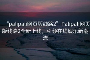 “palipali網(wǎng)頁(yè)版線(xiàn)路2”P(pán)alipali網(wǎng)頁(yè)版線(xiàn)路2全新上線(xiàn)，引領(lǐng)在線(xiàn)娛樂(lè )新潮流
