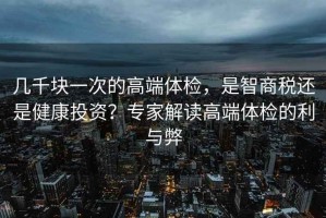 幾千塊一次的高端體檢，是智商稅還是健康投資？專(zhuān)家解讀高端體檢的利與弊