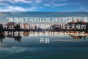 “珠海線(xiàn)下可約1130.24小時(shí)品鑒新茶葉.cc”珠海線(xiàn)下可約，一場(chǎng)全天候的茶葉盛宴—品鑒新茶葉的新紀元正式開(kāi)啟