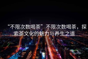 “不限次數喝茶”不限次數喝茶，探索茶文化的魅力與養生之道