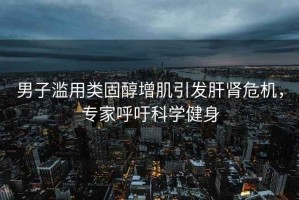 男子濫用類(lèi)固醇增肌引發(fā)肝腎危機，專(zhuān)家呼吁科學(xué)健身