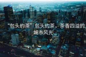 “包頭約茶”包頭約茶，茶香四溢的城市風(fēng)光