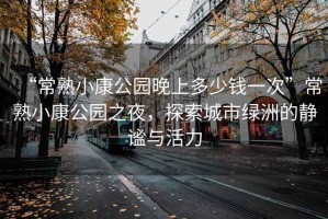 “常熟小康公園晚上多少錢(qián)一次”常熟小康公園之夜，探索城市綠洲的靜謐與活力