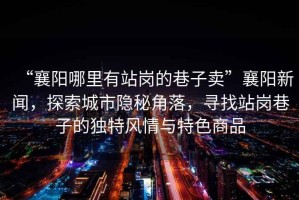 “襄陽(yáng)哪里有站崗的巷子賣(mài)”襄陽(yáng)新聞，探索城市隱秘角落，尋找站崗巷子的獨特風(fēng)情與特色商品
