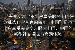 “夫妻交友足不出戶(hù)享受服務(wù)上門(mén)任你挑選1114A.官網(wǎng)備用1.中國”足不出戶(hù)享受夫妻交友服務(wù)上門(mén)，中國的新型社交模式與官網(wǎng)體驗