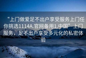 “上門(mén)做愛(ài)足不出戶(hù)享受服務(wù)上門(mén)任你挑選1114A.官網(wǎng)備用1.中國”上門(mén)服務(wù)，足不出戶(hù)享受多元化的私密體驗