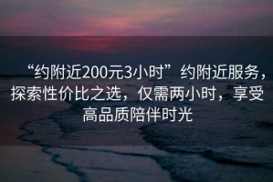 “約附近200元3小時(shí)”約附近服務(wù)，探索性?xún)r(jià)比之選，僅需兩小時(shí)，享受高品質(zhì)陪伴時(shí)光