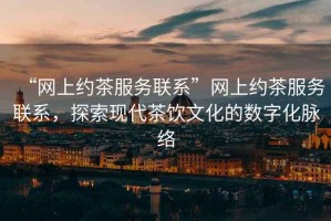 “網(wǎng)上約茶服務(wù)聯(lián)系”網(wǎng)上約茶服務(wù)聯(lián)系，探索現代茶飲文化的數字化脈絡(luò )