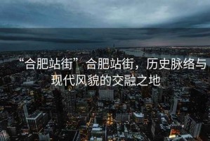 “合肥站街”合肥站街，歷史脈絡(luò )與現代風(fēng)貌的交融之地