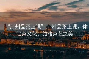 “廣州品茶上課”廣州品茶上課，體驗茶文化，領(lǐng)略茶藝之美