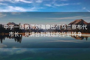 中學(xué)一級教師劉海泉出任烏蘭察布代市長(cháng)，從講臺到政壇的華麗轉身