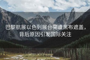 巴黎航展以色列展臺突遭黑布遮蓋，背后原因引發(fā)國際關(guān)注