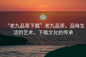 “老九品茶下載”老九品茶，品味生活的藝術(shù)，下載文化的傳承