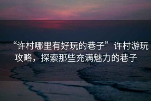 “許村哪里有好玩的巷子”許村游玩攻略，探索那些充滿(mǎn)魅力的巷子