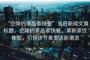 “空降約茶品茶快餐”當日新聞文章標題，空降約茶品茶快餐，革新茶飲體驗，引領(lǐng)快節奏生活新潮流