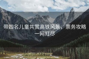 帶四名兒童共賞高鐵風(fēng)景，票務(wù)攻略一網(wǎng)打盡