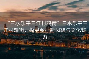 “三水樂(lè )平三江村雞街”三水樂(lè )平三江村雞街，探尋鄉村新風(fēng)貌與文化魅力