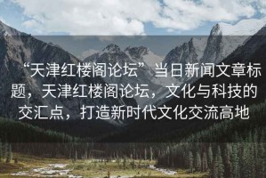 “天津紅樓閣論壇”當日新聞文章標題，天津紅樓閣論壇，文化與科技的交匯點(diǎn)，打造新時(shí)代文化交流高地
