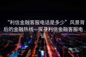 “利信金融客服電話(huà)是多少”風(fēng)景背后的金融熱線(xiàn)—探尋利信金融客服電話(huà)