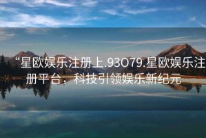 “星歐娛樂(lè )注冊上.93O79.星歐娛樂(lè )注冊平臺，科技引領(lǐng)娛樂(lè )新紀元