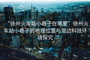 “徐州火車(chē)站小巷子在哪里”徐州火車(chē)站小巷子的地理位置與周邊科技環(huán)境探究
