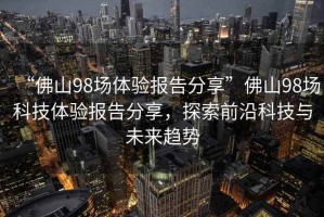 “佛山98場(chǎng)體驗報告分享”佛山98場(chǎng)科技體驗報告分享，探索前沿科技與未來(lái)趨勢