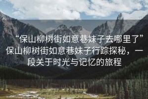 “保山柳樹(shù)街如意巷妹子去哪里了”保山柳樹(shù)街如意巷妹子行蹤探秘，一段關(guān)于時(shí)光與記憶的旅程