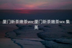 廈門(mén)新茶嫩茶wx:廈門(mén)新茶嫩茶wx 集美