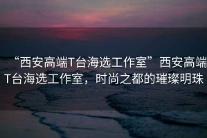 “西安高端T臺海選工作室”西安高端T臺海選工作室，時(shí)尚之都的璀璨明珠