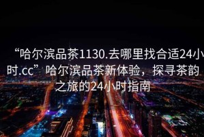 “哈爾濱品茶1130.去哪里找合適24小時(shí).cc”哈爾濱品茶新體驗，探尋茶韻之旅的24小時(shí)指南