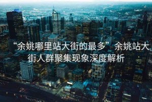 “余姚哪里站大街的最多”余姚站大街人群聚集現象深度解析