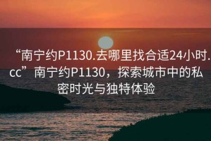 “南寧約P1130.去哪里找合適24小時(shí).cc”南寧約P1130，探索城市中的私密時(shí)光與獨特體驗
