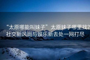 “太原哪能叫妹子”太原妹子哪里找？社交新風(fēng)尚與娛樂(lè )新去處一網(wǎng)打盡