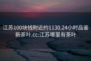 江蘇100塊錢(qián)附近約1130.24小時(shí)品鑒新茶葉.cc:江蘇哪里有茶葉