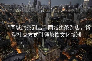 “同城約茶到店”同城約茶到店，新型社交方式引領(lǐng)茶飲文化新潮