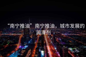 “南寧推油”南寧推油，城市發(fā)展的潤滑劑