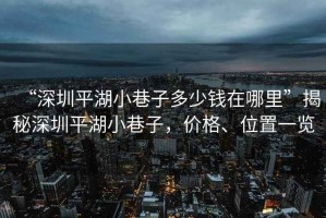 “深圳平湖小巷子多少錢(qián)在哪里”揭秘深圳平湖小巷子，價(jià)格、位置一覽