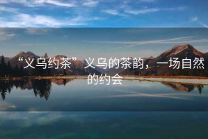 “義烏約茶”義烏的茶韻，一場(chǎng)自然的約會(huì )