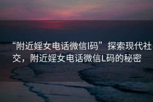“附近婬女電話(huà)微信l碼”探索現代社交，附近婬女電話(huà)微信L碼的秘密