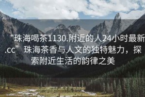 “珠海喝茶1130.附近的人24小時(shí)最新.cc”珠海茶香與人文的獨特魅力，探索附近生活的韻律之美