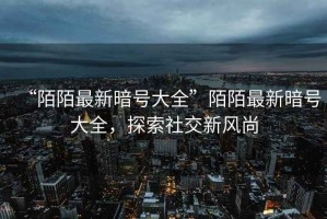 “陌陌最新暗號大全”陌陌最新暗號大全，探索社交新風(fēng)尚