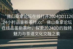 “佛山桑拿論壇在線(xiàn)打開(kāi)2024DD1126.24小時(shí)品鑒新茶葉.cc”佛山桑拿論壇在線(xiàn)品鑒新茶葉，探索2024DD的獨特魅力與茶道文化交融之美