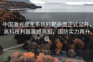中國激光反無(wú)系統打靶畫(huà)面正式公開(kāi)，高科技利器震撼亮相，國防實(shí)力再升級