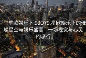 “星歐娛樂(lè )下.93O79.星歐娛樂(lè )下的璀璨星空與娛樂(lè )盛宴—一場(chǎng)視覺(jué)與心靈的旅行