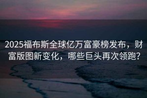 2025福布斯全球億萬(wàn)富豪榜發(fā)布，財富版圖新變化，哪些巨頭再次領(lǐng)跑？